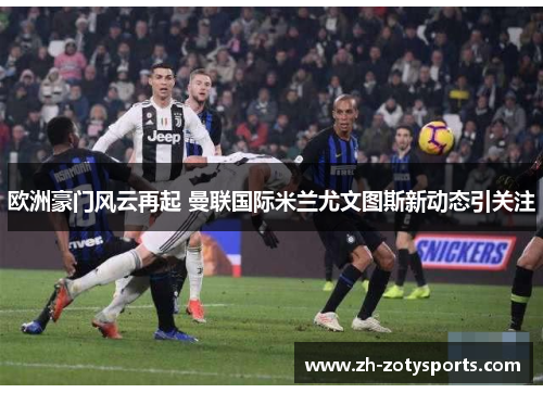 欧洲豪门风云再起 曼联国际米兰尤文图斯新动态引关注